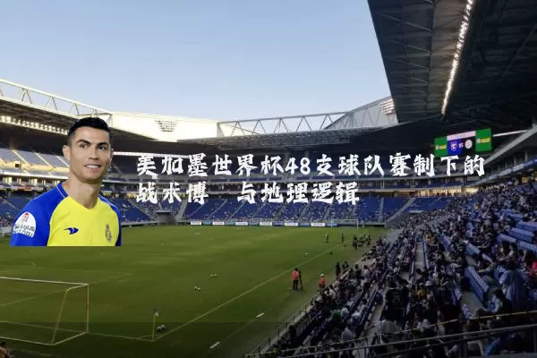 美加墨世界杯48支球队赛制下的战术博弈与地理逻辑