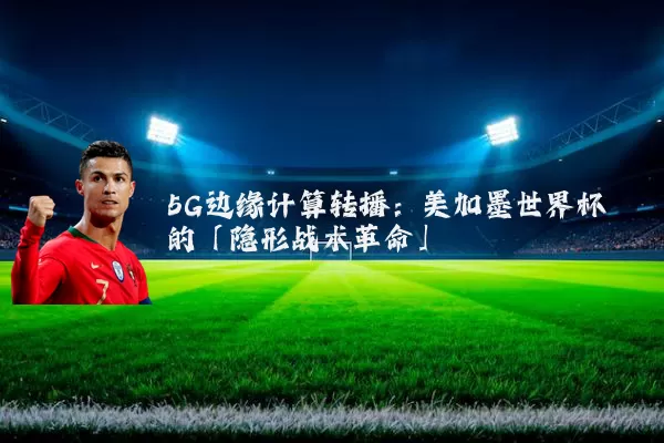 5G边缘计算转播:美加墨世界杯的「隐形战术革命」