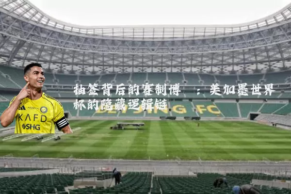 抽签背后的赛制博弈:美加墨世界杯的隐藏逻辑链