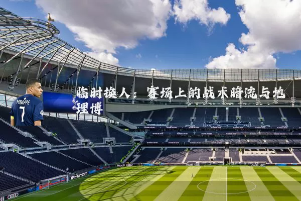 临时换人:赛场上的战术暗流与地理博弈